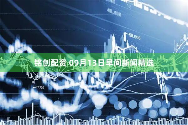 铭创配资 09月13日早间新闻精选