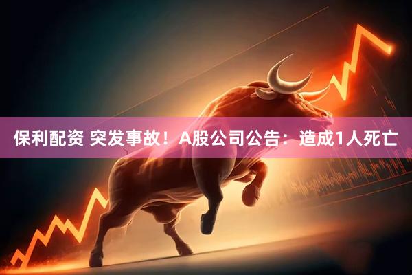 保利配资 突发事故！A股公司公告：造成1人死亡