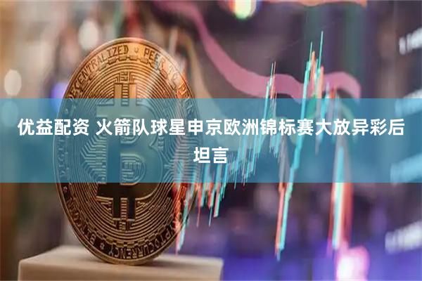 优益配资 火箭队球星申京欧洲锦标赛大放异彩后坦言