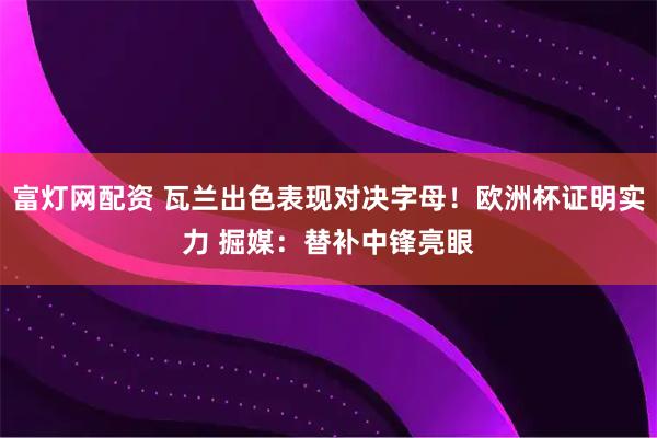 富灯网配资 瓦兰出色表现对决字母！欧洲杯证明实力 掘媒：替补中锋亮眼