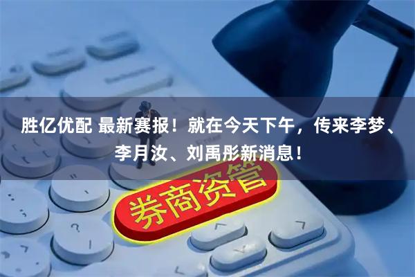 胜亿优配 最新赛报！就在今天下午，传来李梦、李月汝、刘禹彤新消息！