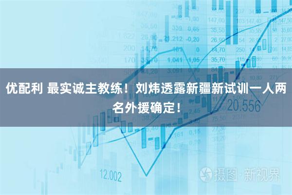 优配利 最实诚主教练！刘炜透露新疆新试训一人两名外援确定！