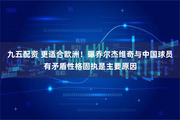 九五配资 更适合欧洲！曝乔尔杰维奇与中国球员有矛盾性格固执是主要原因