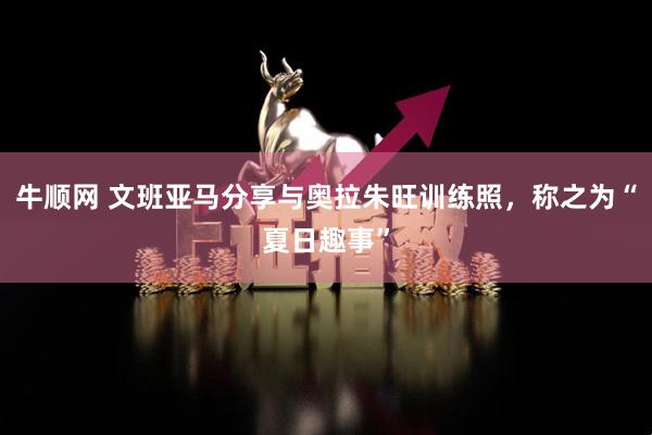 牛顺网 文班亚马分享与奥拉朱旺训练照，称之为“夏日趣事”