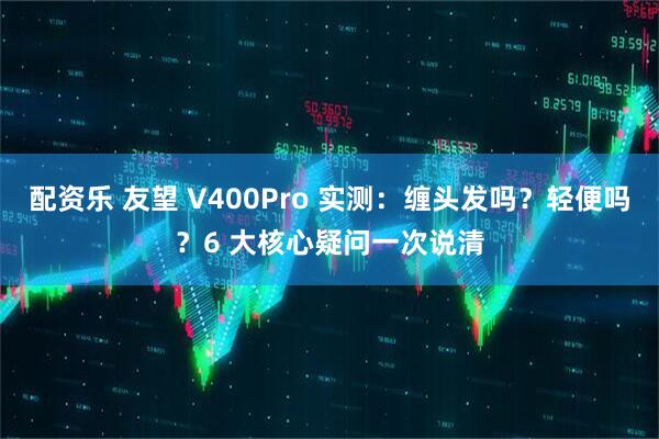 配资乐 友望 V400Pro 实测：缠头发吗？轻便吗？6 大核心疑问一次说清
