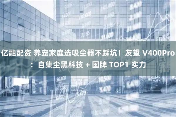 亿融配资 养宠家庭选吸尘器不踩坑！友望 V400Pro：自集尘黑科技 + 国牌 TOP1 实力