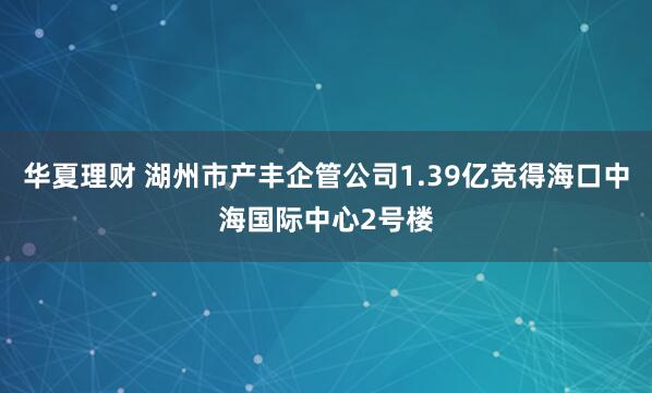 华夏理财 湖州市产丰企管公司1.39亿竞得海口中海国际中心2号楼