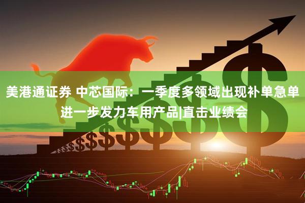 美港通证券 中芯国际：一季度多领域出现补单急单 进一步发力车用产品|直击业绩会