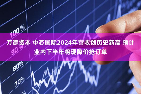 万德资本 中芯国际2024年营收创历史新高 预计业内下半年将现降价抢订单