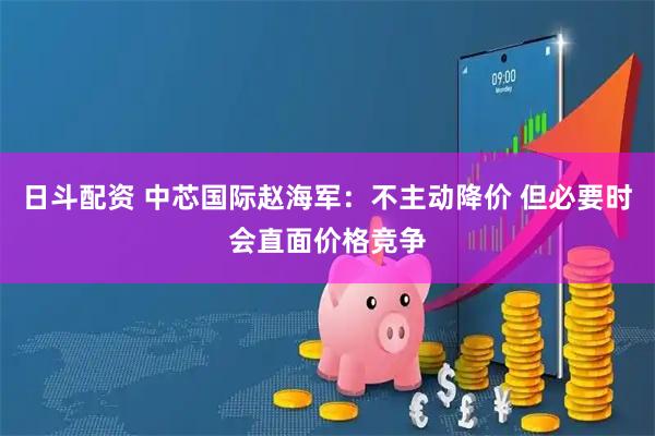 日斗配资 中芯国际赵海军：不主动降价 但必要时会直面价格竞争