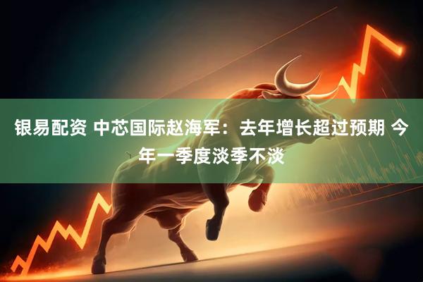 银易配资 中芯国际赵海军：去年增长超过预期 今年一季度淡季不淡
