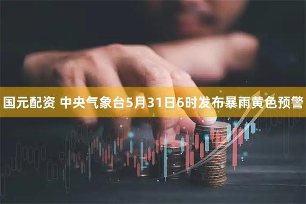 国元配资 中央气象台5月31日6时发布暴雨黄色预警