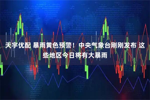 天宇优配 暴雨黄色预警！中央气象台刚刚发布 这些地区今日将有大暴雨