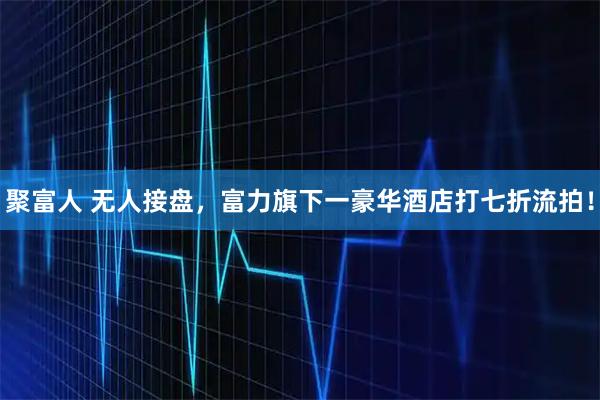 聚富人 无人接盘，富力旗下一豪华酒店打七折流拍！
