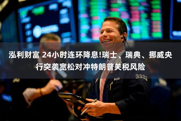 泓利财富 24小时连环降息!瑞士、瑞典、挪威央行突袭宽松对冲特朗普关税风险