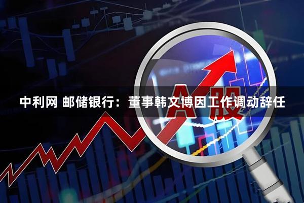 中利网 邮储银行:董事韩文博因工作调动辞任