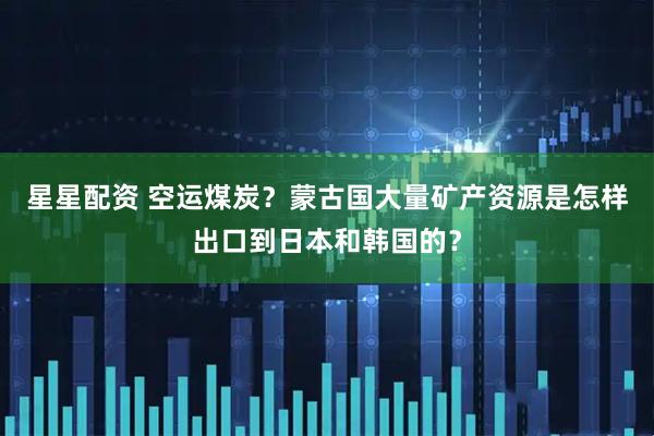 星星配资 空运煤炭?蒙古国大量矿产资源是怎样出口到日本和韩国的?