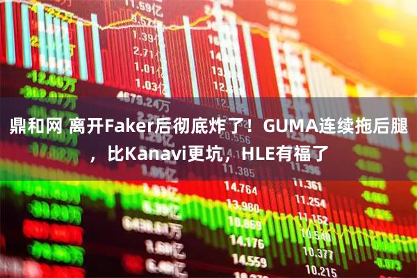 鼎和网 离开Faker后彻底炸了！GUMA连续拖后腿，比Kanavi更坑，HLE有福了