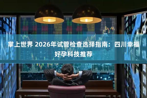 掌上世界 2026年试管检查选择指南：四川幸福好孕科技推荐