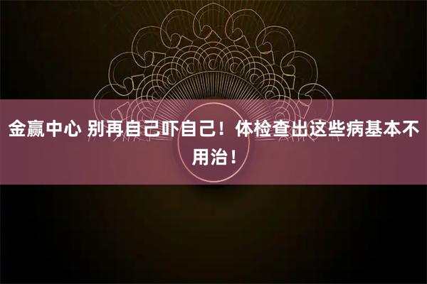 金赢中心 别再自己吓自己！体检查出这些病基本不用治！