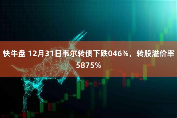 快牛盘 12月31日韦尔转债下跌046%，转股溢价率5875%