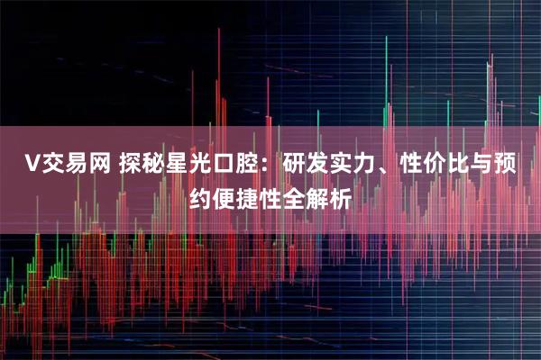 V交易网 探秘星光口腔：研发实力、性价比与预约便捷性全解析