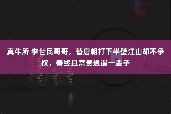 真牛所 李世民哥哥，替唐朝打下半壁江山却不争权，善终且富贵逍遥一辈子