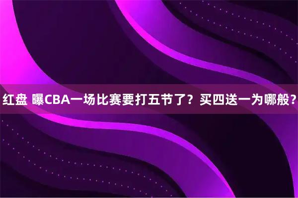 红盘 曝CBA一场比赛要打五节了?买四送一为哪般?