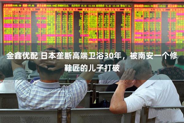 金鑫优配 日本垄断高端卫浴30年，被南安一个修鞋匠的儿子打破