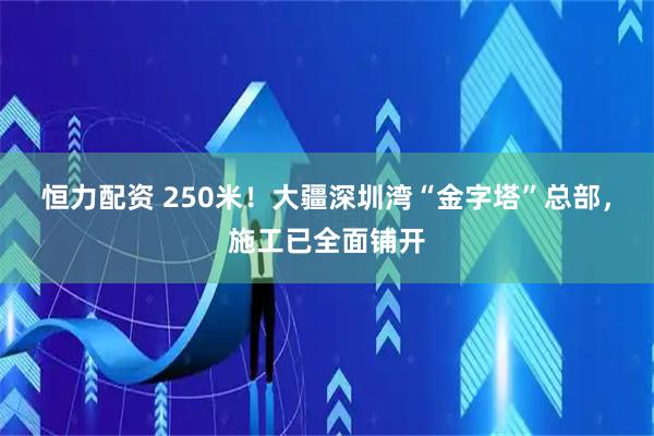 恒力配资 250米！大疆深圳湾“金字塔”总部，施工已全面铺开