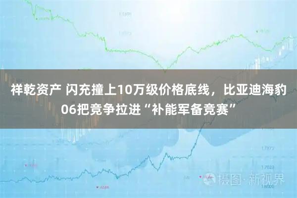 祥乾资产 闪充撞上10万级价格底线，比亚迪海豹06把竞争拉进“补能军备竞赛”