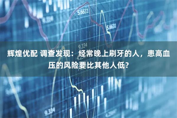 辉煌优配 调查发现：经常晚上刷牙的人，患高血压的风险要比其他人低？
